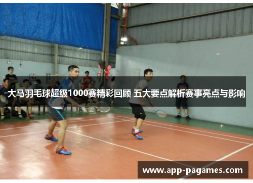 大马羽毛球超级1000赛精彩回顾 五大要点解析赛事亮点与影响
