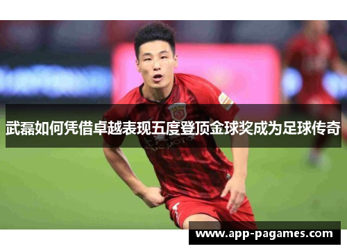 武磊如何凭借卓越表现五度登顶金球奖成为足球传奇