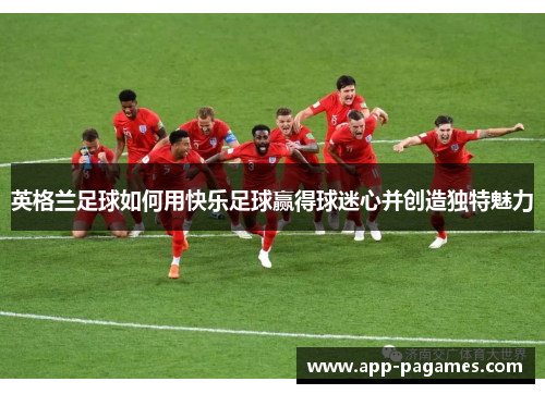 英格兰足球如何用快乐足球赢得球迷心并创造独特魅力