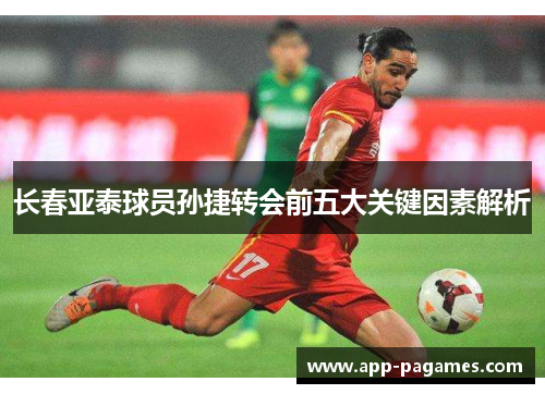 长春亚泰球员孙捷转会前五大关键因素解析