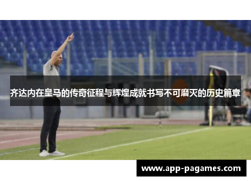 齐达内在皇马的传奇征程与辉煌成就书写不可磨灭的历史篇章