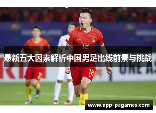 最新五大因素解析中国男足出线前景与挑战