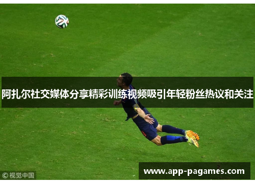 阿扎尔社交媒体分享精彩训练视频吸引年轻粉丝热议和关注